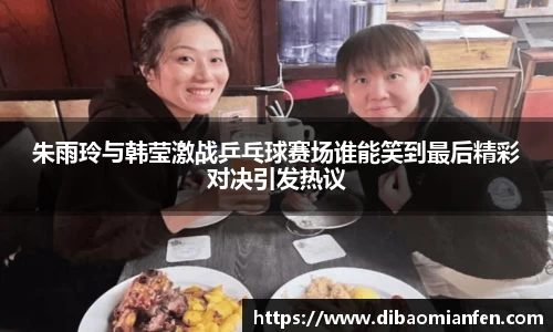 朱雨玲与韩莹激战乒乓球赛场谁能笑到最后精彩对决引发热议
