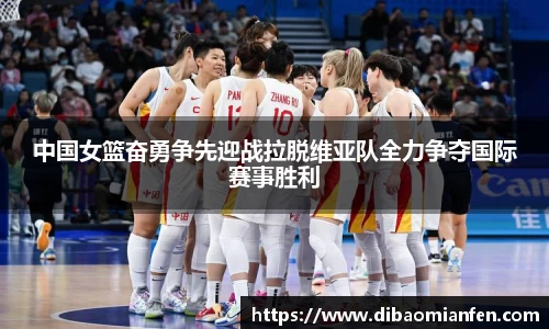 中国女篮奋勇争先迎战拉脱维亚队全力争夺国际赛事胜利